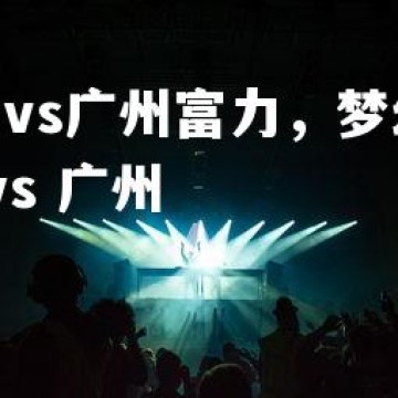 c7c7.app-深圳vs广州富力，梦幻对话为观众带来惊喜，深圳 vs 广州